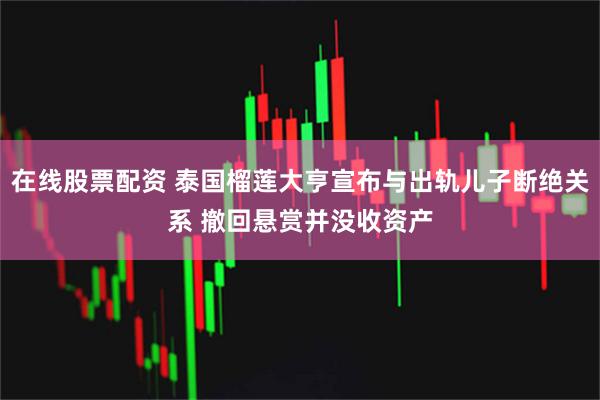 在线股票配资 泰国榴莲大亨宣布与出轨儿子断绝关系 撤回悬赏并没收资产