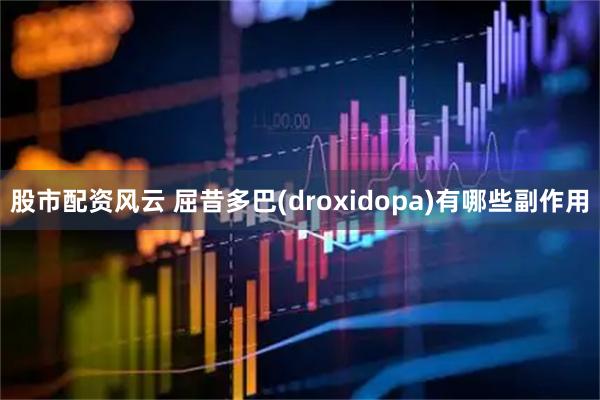 股市配资风云 屈昔多巴(droxidopa)有哪些副作用