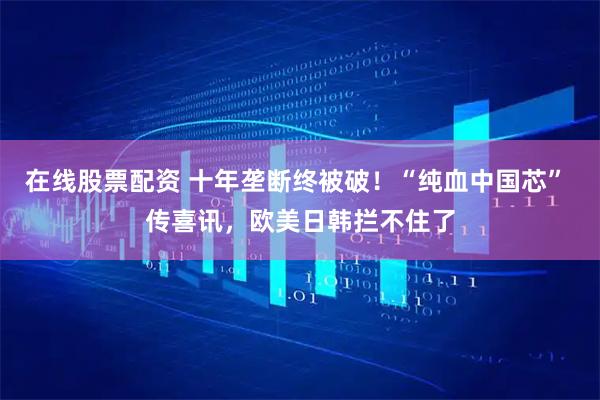 在线股票配资 十年垄断终被破！“纯血中国芯” 传喜讯，欧美日韩拦不住了