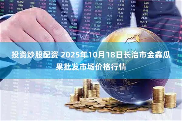 投资炒股配资 2025年10月18日长治市金鑫瓜果批发市场价格行情