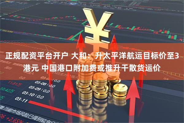 正规配资平台开户 大和：升太平洋航运目标价至3港元 中国港口附加费或推升干散货运价