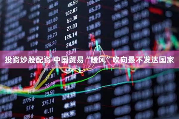 投资炒股配资 中国贸易“暖风”吹向最不发达国家