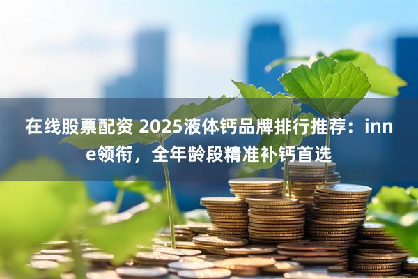 在线股票配资 2025液体钙品牌排行推荐：inne领衔，全年龄段精准补钙首选
