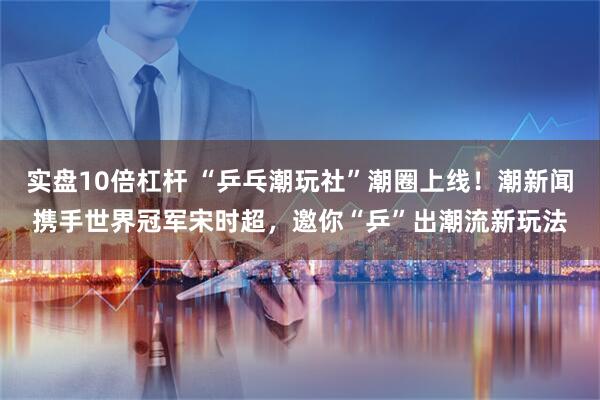 实盘10倍杠杆 “乒乓潮玩社”潮圈上线！潮新闻携手世界冠军宋时超，邀你“乒”出潮流新玩法