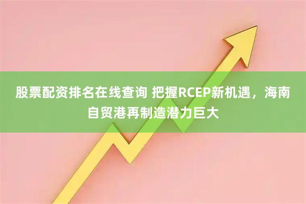股票配资排名在线查询 把握RCEP新机遇，海南自贸港再制造潜力巨大