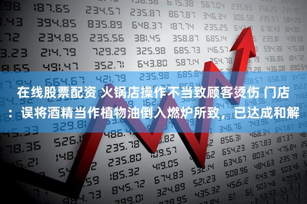 在线股票配资 火锅店操作不当致顾客烫伤 门店：误将酒精当作植物油倒入燃炉所致，已达成和解