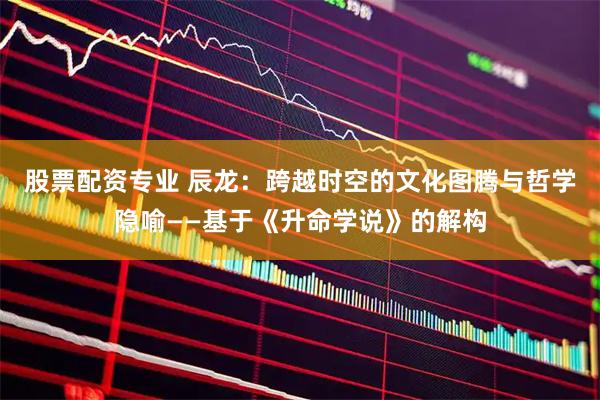 股票配资专业 辰龙：跨越时空的文化图腾与哲学隐喻——基于《升命学说》的解构
