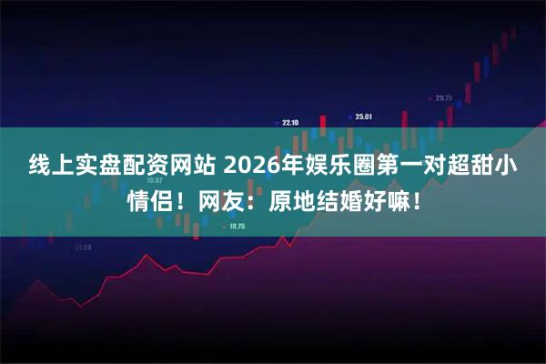 线上实盘配资网站 2026年娱乐圈第一对超甜小情侣！网友：原地结婚好嘛！