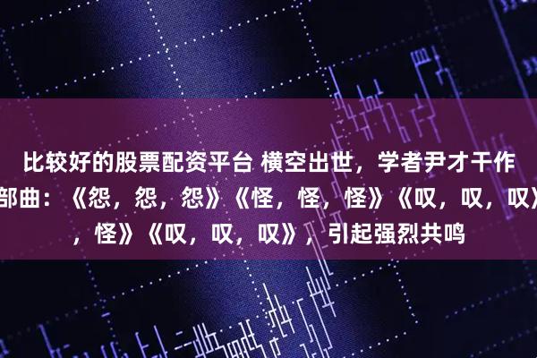 比较好的股票配资平台 横空出世，学者尹才干作词歌曲——人生三部曲：《怨，怨，怨》《怪，怪，怪》《叹，叹，叹》，引起强烈共鸣