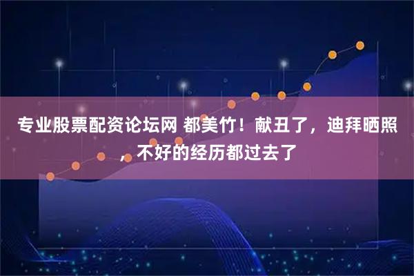 专业股票配资论坛网 都美竹！献丑了，迪拜晒照，不好的经历都过去了