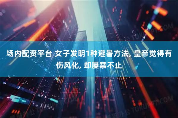 场内配资平台 女子发明1种避暑方法, 皇帝觉得有伤风化, 却屡禁不止