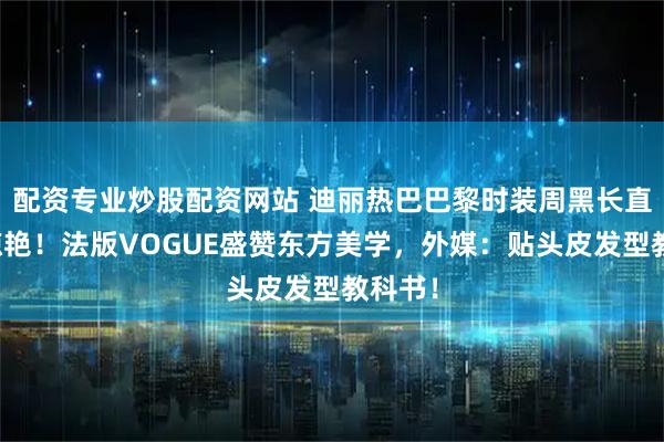 配资专业炒股配资网站 迪丽热巴巴黎时装周黑长直造型惊艳！法版VOGUE盛赞东方美学，外媒：贴头皮发型教科书！