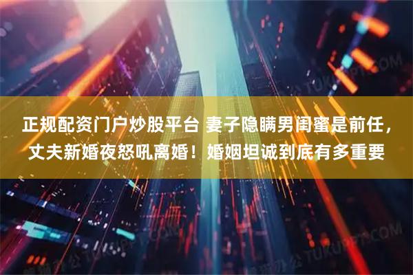 正规配资门户炒股平台 妻子隐瞒男闺蜜是前任，丈夫新婚夜怒吼离婚！婚姻坦诚到底有多重要