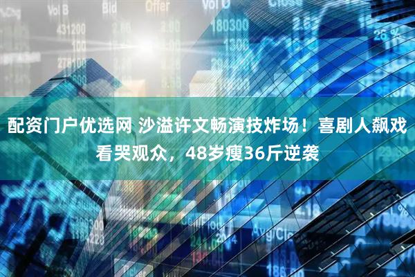 配资门户优选网 沙溢许文畅演技炸场！喜剧人飙戏看哭观众，48岁瘦36斤逆袭