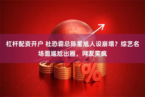 杠杆配资开户 社恐霸总陈星旭人设崩塌？综艺名场面尴尬出圈，网友笑疯