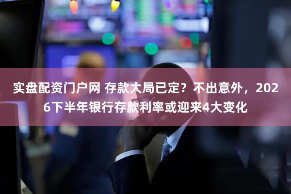 实盘配资门户网 存款大局已定？不出意外，2026下半年银行存款利率或迎来4大变化