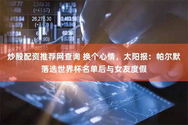 炒股配资推荐网查询 换个心情，太阳报：帕尔默落选世界杯名单后与女友度假