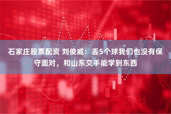石家庄股票配资 刘俊威：丢5个球我们也没有保守面对，和山东交手能学到东西