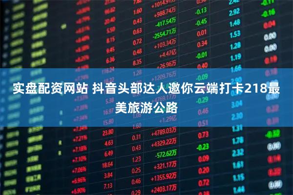 实盘配资网站 抖音头部达人邀你云端打卡218最美旅游公路