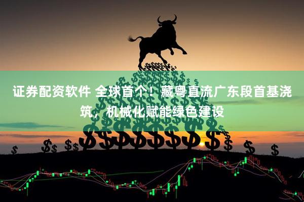 证券配资软件 全球首个！藏粤直流广东段首基浇筑，机械化赋能绿色建设
