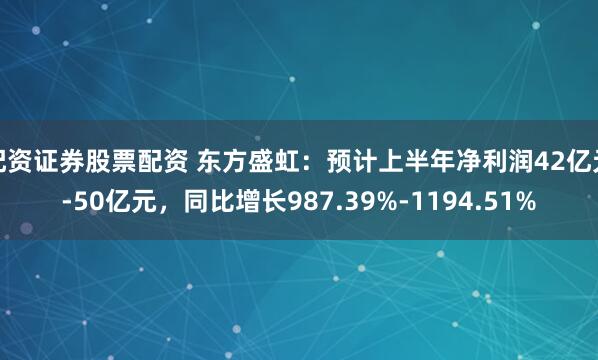 配资证券股票配资 东方盛虹：预计上半年净利润42亿元-50亿元，同比增长987.39%-1194.51%