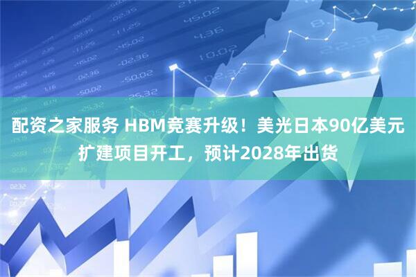 配资之家服务 HBM竞赛升级！美光日本90亿美元扩建项目开工，预计2028年出货