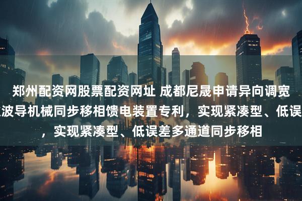 郑州配资网股票配资网址 成都尼晟申请异向调宽毫米波超宽带间隙波导机械同步移相馈电装置专利，实现紧凑型、低误差多通道同步移相