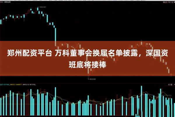 郑州配资平台 万科董事会换届名单披露，深国资班底将接棒