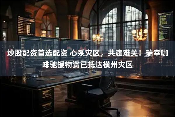 炒股配资首选配资 心系灾区，共渡难关！瑞幸咖啡驰援物资已抵达横州灾区