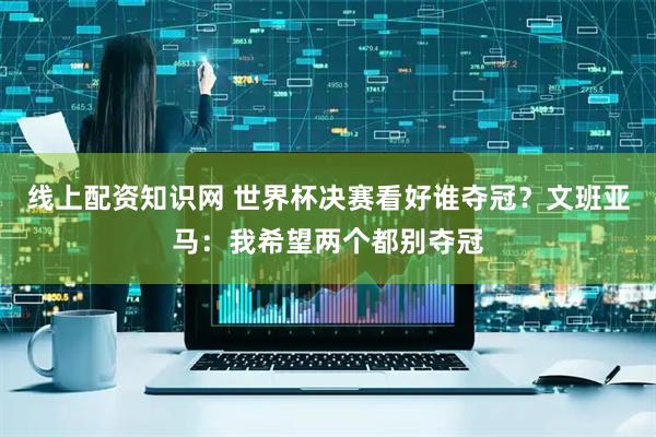 线上配资知识网 世界杯决赛看好谁夺冠？文班亚马：我希望两个都别夺冠