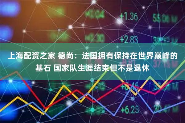 上海配资之家 德尚:法国拥有保持在世界巅峰的基石 国家队生涯结束但不是退休