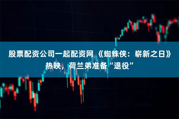 股票配资公司一起配资网 《蜘蛛侠：崭新之日》热映，荷兰弟准备“退役”